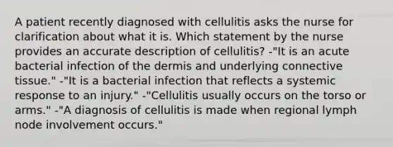 A patient recently diagnosed with cellulitis asks the nurse for clarification about what it is. Which statement by the nurse provides an accurate description of cellulitis? -"It is an acute bacterial infection of the dermis and underlying connective tissue." -"It is a bacterial infection that reflects a systemic response to an injury." -"Cellulitis usually occurs on the torso or arms." -"A diagnosis of cellulitis is made when regional lymph node involvement occurs."