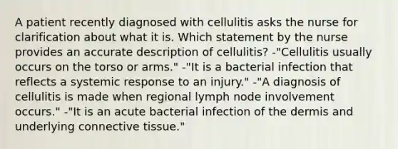 A patient recently diagnosed with cellulitis asks the nurse for clarification about what it is. Which statement by the nurse provides an accurate description of cellulitis? -"Cellulitis usually occurs on the torso or arms." -"It is a bacterial infection that reflects a systemic response to an injury." -"A diagnosis of cellulitis is made when regional lymph node involvement occurs." -"It is an acute bacterial infection of the dermis and underlying connective tissue."