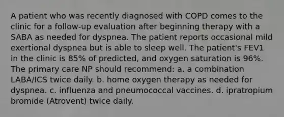 A patient who was recently diagnosed with COPD comes to the clinic for a follow-up evaluation after beginning therapy with a SABA as needed for dyspnea. The patient reports occasional mild exertional dyspnea but is able to sleep well. The patient's FEV1 in the clinic is 85% of predicted, and oxygen saturation is 96%. The primary care NP should recommend: a. a combination LABA/ICS twice daily. b. home oxygen therapy as needed for dyspnea. c. influenza and pneumococcal vaccines. d. ipratropium bromide (Atrovent) twice daily.