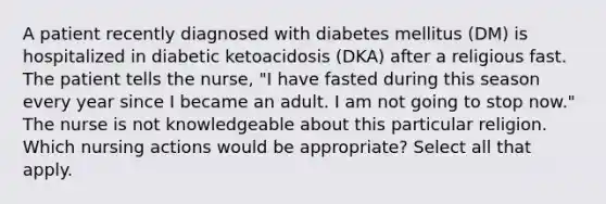 A patient recently diagnosed with diabetes mellitus (DM) is hospitalized in diabetic ketoacidosis (DKA) after a religious fast. The patient tells the nurse, "I have fasted during this season every year since I became an adult. I am not going to stop now." The nurse is not knowledgeable about this particular religion. Which nursing actions would be appropriate? Select all that apply.