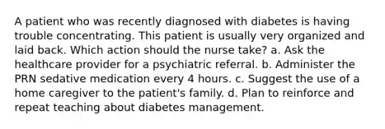 A patient who was recently diagnosed with diabetes is having trouble concentrating. This patient is usually very organized and laid back. Which action should the nurse take? a. Ask the healthcare provider for a psychiatric referral. b. Administer the PRN sedative medication every 4 hours. c. Suggest the use of a home caregiver to the patient's family. d. Plan to reinforce and repeat teaching about diabetes management.