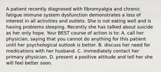 A patient recently diagnosed with fibromyalgia and chronic fatigue immune system dysfunction demonstrates a loss of interest in all activities and outlets. She is not eating well and is having problems sleeping. Recently she has talked about suicide as her only hope. Your BEST course of action is to: A. call her physician, saying that you cannot do anything for this patient until her psychological outlook is better. B. discuss her need for medications with her husband. C. immediately contact her primary physician. D. present a positive attitude and tell her she will feel better soon.