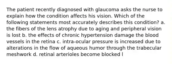 The patient recently diagnosed with glaucoma asks the nurse to explain how the condition affects his vision. Which of the following statements most accurately describes this condition? a. the fibers of the lens atrophy due to aging and peripheral vision is lost b. the effects of chronic hypertension damage the blood vessels in the retina c. intra-ocular pressure is increased due to alterations in the flow of aqueous humor through the trabecular meshwork d. retinal arterioles become blocked l