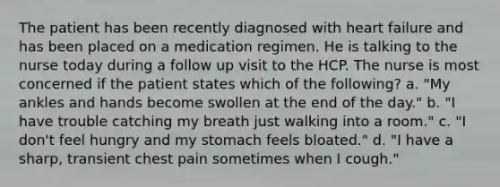 The patient has been recently diagnosed with heart failure and has been placed on a medication regimen. He is talking to the nurse today during a follow up visit to the HCP. The nurse is most concerned if the patient states which of the following? a. "My ankles and hands become swollen at the end of the day." b. "I have trouble catching my breath just walking into a room." c. "I don't feel hungry and my stomach feels bloated." d. "I have a sharp, transient chest pain sometimes when I cough."