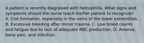 A patient is recently diagnosed with hemophilia. What signs and symptoms should the nurse teach his/her patient to recognize? A. Clot formation, especially in the veins of the lower extremities. B. Excessive bleeding after minor trauma. C. Low blood counts and fatigue due to lack of adequate RBC production. D. Anemia, bone pain, and infection.