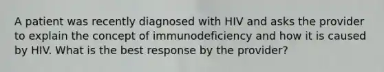 A patient was recently diagnosed with HIV and asks the provider to explain the concept of immunodeficiency and how it is caused by HIV. What is the best response by the provider?