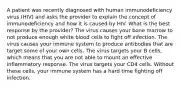 A patient was recently diagnosed with human immunodeficiency virus (HIV) and asks the provider to explain the concept of immunodeficiency and how it is caused by HIV. What is the best response by the provider? The virus causes your bone marrow to not produce enough white blood cells to fight off infection. The virus causes your immune system to produce antibodies that are target some of your own cells. The virus targets your B cells, which means that you are not able to mount an effective inflammatory response. The virus targets your CD4 cells. Without these cells, your immune system has a hard time fighting off infection.