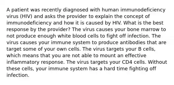 A patient was recently diagnosed with human immunodeficiency virus (HIV) and asks the provider to explain the concept of immunodeficiency and how it is caused by HIV. What is the best response by the provider? The virus causes your bone marrow to not produce enough white blood cells to fight off infection. The virus causes your immune system to produce antibodies that are target some of your own cells. The virus targets your B cells, which means that you are not able to mount an effective inflammatory response. The virus targets your CD4 cells. Without these cells, your immune system has a hard time fighting off infection.