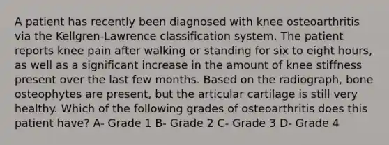 A patient has recently been diagnosed with knee osteoarthritis via the Kellgren-Lawrence classification system. The patient reports knee pain after walking or standing for six to eight hours, as well as a significant increase in the amount of knee stiffness present over the last few months. Based on the radiograph, bone osteophytes are present, but the articular cartilage is still very healthy. Which of the following grades of osteoarthritis does this patient have? A- Grade 1 B- Grade 2 C- Grade 3 D- Grade 4