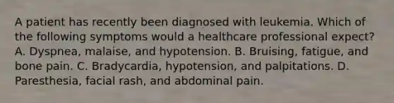 A patient has recently been diagnosed with leukemia. Which of the following symptoms would a healthcare professional expect? A. Dyspnea, malaise, and hypotension. B. Bruising, fatigue, and bone pain. C. Bradycardia, hypotension, and palpitations. D. Paresthesia, facial rash, and abdominal pain.