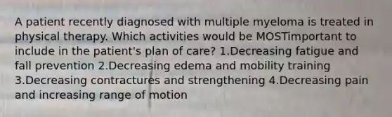 A patient recently diagnosed with multiple myeloma is treated in physical therapy. Which activities would be MOSTimportant to include in the patient's plan of care? 1.Decreasing fatigue and fall prevention 2.Decreasing edema and mobility training 3.Decreasing contractures and strengthening 4.Decreasing pain and increasing range of motion