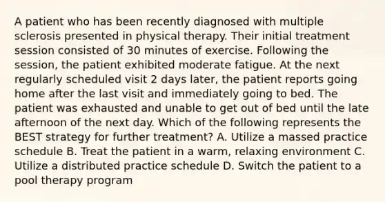 A patient who has been recently diagnosed with multiple sclerosis presented in physical therapy. Their initial treatment session consisted of 30 minutes of exercise. Following the session, the patient exhibited moderate fatigue. At the next regularly scheduled visit 2 days later, the patient reports going home after the last visit and immediately going to bed. The patient was exhausted and unable to get out of bed until the late afternoon of the next day. Which of the following represents the BEST strategy for further treatment? A. Utilize a massed practice schedule B. Treat the patient in a warm, relaxing environment C. Utilize a distributed practice schedule D. Switch the patient to a pool therapy program