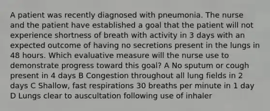 A patient was recently diagnosed with pneumonia. The nurse and the patient have established a goal that the patient will not experience shortness of breath with activity in 3 days with an expected outcome of having no secretions present in the lungs in 48 hours. Which evaluative measure will the nurse use to demonstrate progress toward this goal? A No sputum or cough present in 4 days B Congestion throughout all lung fields in 2 days C Shallow, fast respirations 30 breaths per minute in 1 day D Lungs clear to auscultation following use of inhaler