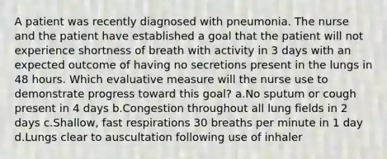 A patient was recently diagnosed with pneumonia. The nurse and the patient have established a goal that the patient will not experience shortness of breath with activity in 3 days with an expected outcome of having no secretions present in the lungs in 48 hours. Which evaluative measure will the nurse use to demonstrate progress toward this goal? a.No sputum or cough present in 4 days b.Congestion throughout all lung fields in 2 days c.Shallow, fast respirations 30 breaths per minute in 1 day d.Lungs clear to auscultation following use of inhaler