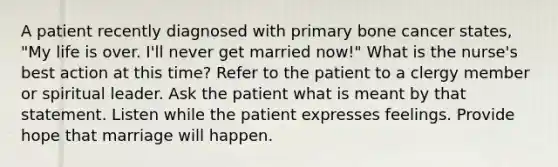 A patient recently diagnosed with primary bone cancer states, "My life is over. I'll never get married now!" What is the nurse's best action at this time? Refer to the patient to a clergy member or spiritual leader. Ask the patient what is meant by that statement. Listen while the patient expresses feelings. Provide hope that marriage will happen.