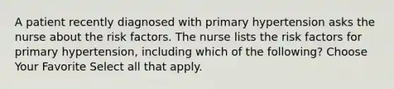 A patient recently diagnosed with primary hypertension asks the nurse about the risk factors. The nurse lists the risk factors for primary hypertension, including which of the following? Choose Your Favorite Select all that apply.