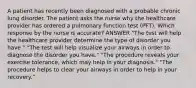 A patient has recently been diagnosed with a probable chronic lung disorder. The patient asks the nurse why the healthcare provider has ordered a pulmonary function test (PFT). Which response by the nurse is accurate? ANSWER "The test will help the healthcare provider determine the type of disorder you have." "The test will help visualize your airways in order to diagnose the disorder you have." "The procedure reveals your exercise tolerance, which may help in your diagnosis." "The procedure helps to clear your airways in order to help in your recovery."