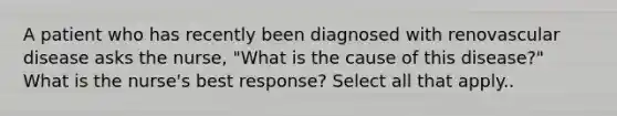 A patient who has recently been diagnosed with renovascular disease asks the nurse, "What is the cause of this disease?" What is the nurse's best response? Select all that apply..