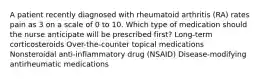 A patient recently diagnosed with rheumatoid arthritis (RA) rates pain as 3 on a scale of 0 to 10. Which type of medication should the nurse anticipate will be prescribed first? Long-term corticosteroids Over-the-counter topical medications Nonsteroidal anti-inflammatory drug (NSAID) Disease-modifying antirheumatic medications