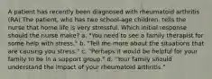 A patient has recently been diagnosed with rheumatoid arthritis (RA) The patient, who has two school-age children, tells the nurse that home life is very stressful. Which initial response should the nurse make? a. "You need to see a family therapist for some help with stress." b. "Tell me more about the situations that are causing you stress." c. "Perhaps it would be helpful for your family to be in a support group." d. "Your family should understand the impact of your rheumatoid arthritis."