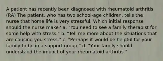 A patient has recently been diagnosed with rheumatoid arthritis (RA) The patient, who has two school-age children, tells the nurse that home life is very stressful. Which initial response should the nurse make? a. "You need to see a family therapist for some help with stress." b. "Tell me more about the situations that are causing you stress." c. "Perhaps it would be helpful for your family to be in a support group." d. "Your family should understand the impact of your rheumatoid arthritis."