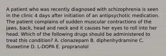 A patient who was recently diagnosed with schizophrenia is seen in the clinic 4 days after initiation of an antipsychotic medication. The patient complains of sudden muscular contractions of the jaws, back, head and neck and it causes her eyes to roll into her head. Which of the following drugs should be administered to treat this condition? A. clonazepam B. diphenhydramine C. fluoxetine D. L-DOPA E. propranolol