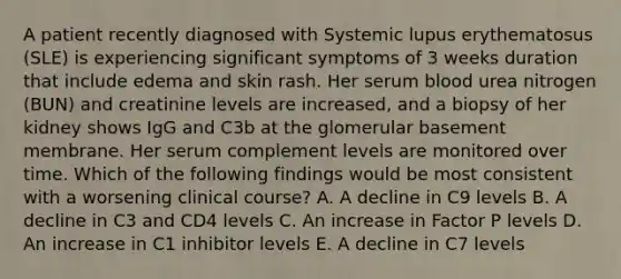 A patient recently diagnosed with Systemic lupus erythematosus (SLE) is experiencing significant symptoms of 3 weeks duration that include edema and skin rash. Her serum blood urea nitrogen (BUN) and creatinine levels are increased, and a biopsy of her kidney shows IgG and C3b at the glomerular basement membrane. Her serum complement levels are monitored over time. Which of the following findings would be most consistent with a worsening clinical course? A. A decline in C9 levels B. A decline in C3 and CD4 levels C. An increase in Factor P levels D. An increase in C1 inhibitor levels E. A decline in C7 levels