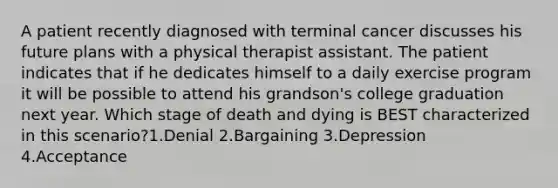 A patient recently diagnosed with terminal cancer discusses his future plans with a physical therapist assistant. The patient indicates that if he dedicates himself to a daily exercise program it will be possible to attend his grandson's college graduation next year. Which stage of death and dying is BEST characterized in this scenario?1.Denial 2.Bargaining 3.Depression 4.Acceptance