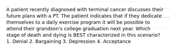 A patient recently diagnosed with terminal cancer discusses their future plans with a PT. The patient indicates that if they dedicate themselves to a daily exercise program it will be possible to attend their grandson's college graduation next year. Which stage of death and dying is BEST characterized in this scenario? 1. Denial 2. Bargaining 3. Depression 4. Acceptance