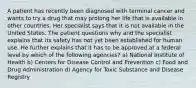 A patient has recently been diagnosed with terminal cancer and wants to try a drug that may prolong her life that is available in other countries. Her specialist says that it is not available in the United States. The patient questions why and the specialist explains that its safety has not yet been established for human use. He further explains that it has to be approved at a federal level by which of the following agencies? a) National Institute of Health b) Centers for Disease Control and Prevention c) Food and Drug Administration d) Agency for Toxic Substance and Disease Registry