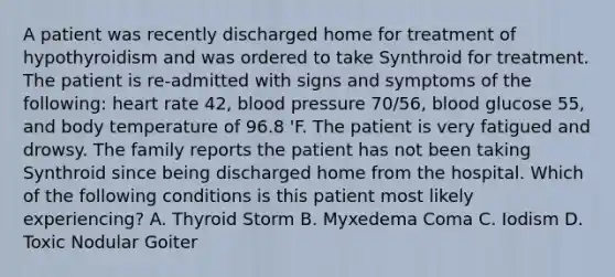 A patient was recently discharged home for treatment of hypothyroidism and was ordered to take Synthroid for treatment. The patient is re-admitted with signs and symptoms of the following: heart rate 42, blood pressure 70/56, blood glucose 55, and body temperature of 96.8 'F. The patient is very fatigued and drowsy. The family reports the patient has not been taking Synthroid since being discharged home from the hospital. Which of the following conditions is this patient most likely experiencing? A. Thyroid Storm B. Myxedema Coma C. Iodism D. Toxic Nodular Goiter