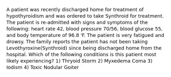 A patient was recently discharged home for treatment of hypothyroidism and was ordered to take Synthroid for treatment. The patient is re-admitted with signs and symptoms of the following: heart rate 42, blood pressure 70/56, blood glucose 55, and body temperature of 96.8 'F. The patient is very fatigued and drowsy. The family reports the patient has not been taking Levothyroxine(Synthroid) since being discharged home from the hospital. Which of the following conditions is this patient most likely experiencing? 1) Thryoid Storm 2) Myxedema Coma 3) Iodism 4) Toxic Nodular Goiter