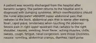 A patient was recently discharged from the hospital after bariatric surgery. The patient returns to the hospital and is diagnosed with dumping syndrome. Which manifestations should the nurse anticipate? ANSWER Upper abdominal pain that radiates to the back, abdominal pain that is worse after eating, fever, rapid pulse, tenderness when touching the abdomen Severe pain in right upper quadrant that radiates to the right shoulder, nausea, vomiting, fever Fever, aching muscles, chills, sweats, cough, fatigue, nasal congestion, sore throat Dizziness, nausea, vomiting, abdominal cramps, diarrhea, rapid pulse