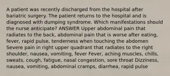 A patient was recently discharged from the hospital after bariatric surgery. The patient returns to the hospital and is diagnosed with dumping syndrome. Which manifestations should the nurse anticipate? ANSWER Upper abdominal pain that radiates to the back, abdominal pain that is worse after eating, fever, rapid pulse, tenderness when touching the abdomen Severe pain in right upper quadrant that radiates to the right shoulder, nausea, vomiting, fever Fever, aching muscles, chills, sweats, cough, fatigue, nasal congestion, sore throat Dizziness, nausea, vomiting, abdominal cramps, diarrhea, rapid pulse