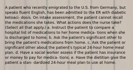 A patient who recently emigrated to the U.S. from Germany, but speaks fluent English, has been admitted to the ER with diabetic ketoaci- dosis. On intake assessment, the patient cannot recall the medications she takes. What actions does the nurse take? (Select all that apply.) a. Instruct the patient to compare a hospital list of medications to her home medica- tions when she is discharged to home. b. Ask the patient's significant other to bring the patient's medications from home. c. Ask the patient or significant other about the patient's typical 24-hour home meal plan. d. Have a social worker assess if the patient has insurance or money to pay for medica- tions. e. Have the dietitian give the patient a stan- dardized 24-hour meal plan to use at home.