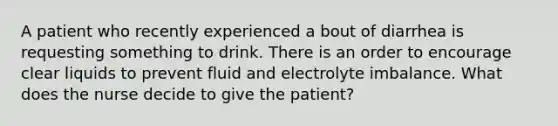 A patient who recently experienced a bout of diarrhea is requesting something to drink. There is an order to encourage clear liquids to prevent fluid and electrolyte imbalance. What does the nurse decide to give the patient?