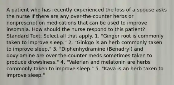 A patient who has recently experienced the loss of a spouse asks the nurse if there are any over-the-counter herbs or nonprescription medications that can be used to improve insomnia. How should the nurse respond to this patient? Standard Text: Select all that apply. 1. "Ginger root is commonly taken to improve sleep." 2. "Ginkgo is an herb commonly taken to improve sleep." 3. "Diphenhydramine (Benadryl) and doxylamine are over-the-counter meds sometimes taken to produce drowsiness." 4. "Valerian and melatonin are herbs commonly taken to improve sleep." 5. "Kava is an herb taken to improve sleep."