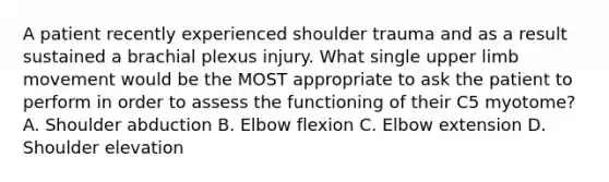 A patient recently experienced shoulder trauma and as a result sustained a brachial plexus injury. What single upper limb movement would be the MOST appropriate to ask the patient to perform in order to assess the functioning of their C5 myotome? A. Shoulder abduction B. Elbow flexion C. Elbow extension D. Shoulder elevation