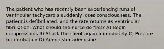 The patient who has recently been experiencing runs of ventricular tachycardia suddenly loses consciousness. The patient is defibrillated, and the rate returns as ventricular fibrillation. What should the nurse do first? A) Begin compressions B) Shock the client again immediately C) Prepare for intubation D) Administer adenosine