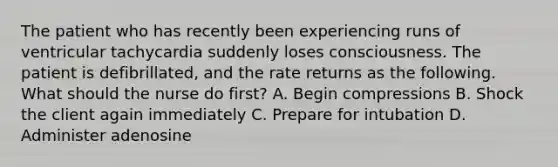 The patient who has recently been experiencing runs of ventricular tachycardia suddenly loses consciousness. The patient is defibrillated, and the rate returns as the following. What should the nurse do first? A. Begin compressions B. Shock the client again immediately C. Prepare for intubation D. Administer adenosine