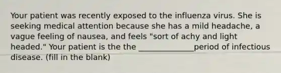 Your patient was recently exposed to the influenza virus. She is seeking medical attention because she has a mild headache, a vague feeling of nausea, and feels "sort of achy and light headed." Your patient is the the ______________period of infectious disease. (fill in the blank)