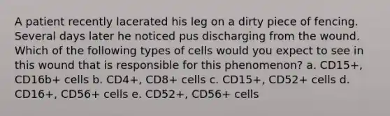 A patient recently lacerated his leg on a dirty piece of fencing. Several days later he noticed pus discharging from the wound. Which of the following types of cells would you expect to see in this wound that is responsible for this phenomenon? a. CD15+, CD16b+ cells b. CD4+, CD8+ cells c. CD15+, CD52+ cells d. CD16+, CD56+ cells e. CD52+, CD56+ cells