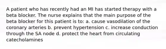 A patient who has recently had an MI has started therapy with a beta blocker. The nurse explains that the main purpose of the beta blocker for this patient is to: a. cause vasodilation of the coronary arteries b. prevent hypertension c. increase conduction through the SA node d. protect the heart from circulating catecholamines