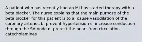 A patient who has recently had an MI has started therapy with a beta blocker. The nurse explains that the main purpose of the beta blocker for this patient is to a. cause vasodilation of the coronary arteries b. prevent hypertension c. increase conduction through the SA node d. protect the heart from circulation catecholamines