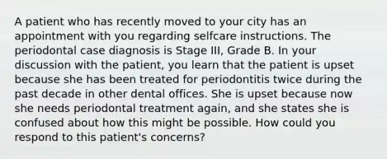 A patient who has recently moved to your city has an appointment with you regarding selfcare instructions. The periodontal case diagnosis is Stage III, Grade B. In your discussion with the patient, you learn that the patient is upset because she has been treated for periodontitis twice during the past decade in other dental offices. She is upset because now she needs periodontal treatment again, and she states she is confused about how this might be possible. How could you respond to this patient's concerns?