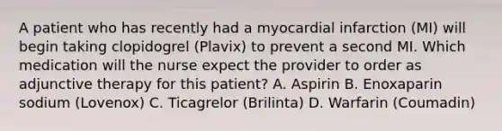 A patient who has recently had a myocardial infarction (MI) will begin taking clopidogrel (Plavix) to prevent a second MI. Which medication will the nurse expect the provider to order as adjunctive therapy for this patient? A. Aspirin B. Enoxaparin sodium (Lovenox) C. Ticagrelor (Brilinta) D. Warfarin (Coumadin)