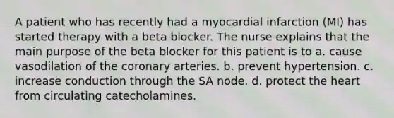 A patient who has recently had a myocardial infarction (MI) has started therapy with a beta blocker. The nurse explains that the main purpose of the beta blocker for this patient is to a. cause vasodilation of the coronary arteries. b. prevent hypertension. c. increase conduction through the SA node. d. protect the heart from circulating catecholamines.