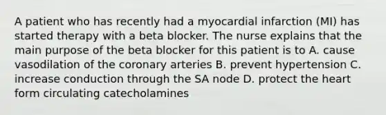 A patient who has recently had a myocardial infarction (MI) has started therapy with a beta blocker. The nurse explains that the main purpose of the beta blocker for this patient is to A. cause vasodilation of the coronary arteries B. prevent hypertension C. increase conduction through the SA node D. protect the heart form circulating catecholamines