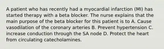 A patient who has recently had a myocardial infarction (MI) has started therapy with a beta blocker. The nurse explains that the main purpose of the beta blocker for this patient is to A. Cause vasodilation of the coronary arteries B. Prevent hypertension C. increase conduction through the SA node D. Protect the heart from circulating catecholamines.