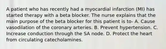 A patient who has recently had a myocardial infarction (MI) has started therapy with a beta blocker. The nurse explains that the main purpose of the beta blocker for this patient is to- A. Cause vasodilation of the coronary arteries. B. Prevent hypertension. C. Increase conduction through the SA node. D. Protect the heart from circulating catecholamines.